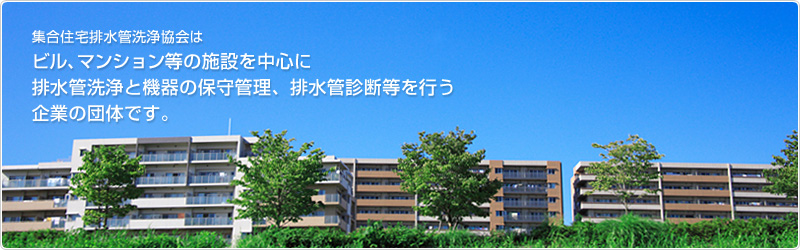 集合住宅排水管洗浄協会はビル、マンション等の施設を中心に排水清浄と機器の保守管理、排水管診断等を行う企業の団体です。